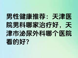 男性健康推荐：天津医院男科哪家治疗好，天津市泌尿外科哪个医院看的好?