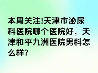 本周关注!天津市泌尿科医院哪个医院好，天津和平九洲医院男科怎么样?