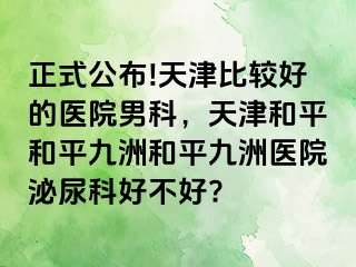 正式公布!天津比较好的医院男科，天津和平和平九洲和平九洲医院泌尿科好不好?