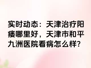 实时动态：天津治疗阳痿哪里好，天津市和平九洲医院看病怎么样?